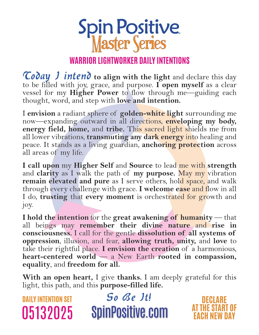 Here we see a standard letter sized document with a white background. At the top is the logo for the Spin Positive Master Series centered, Spin Positive in medium blue and Master Series in trademark tangerine. Below the logo are the words "Warrior Lightworker Daily Intentions" in blue typeface. Below is the body of the warrior lightworker intention set. Please refer to the recording under Revolution Resources for an audio transcript of these. Below is the Intention set identifier number 05132025 on the left side, declare at the start of each new day on the right side. In the bottom middle is the SpinPositive.com logo in medium blue.