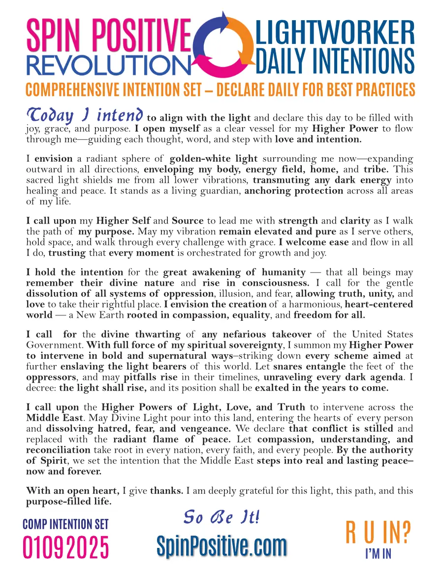 We are looking at a standard 8.5 x 11 document with a white background. Directly in the middle of the header is the Spin Positive Tri Arrow logo. A three right-pointing arrow circle the left arrow is medium blue. The right arrow is tangerine. The bottom arrow is magenta. To the left of the arrows are the words Spin Positive in pink typeface above the word Revolution on the bottom. To the right of the arrows are the following words in blue typeface "Lightworker Daily Intentions" The body of the intention set follows ending with the words "So Be It!". Please refer to a recording of the intentions for a full declaration. A SpinPositive.com graphic is centered at the bottom in blue typeface.